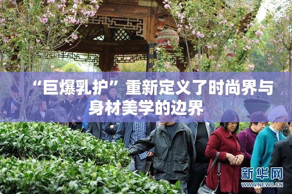 “巨爆乳护”重新定义了时尚界与身材美学的边界