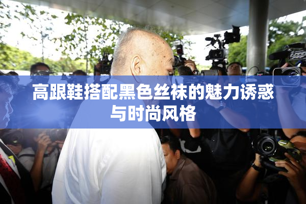 高跟鞋搭配黑色丝袜的魅力诱惑与时尚风格
