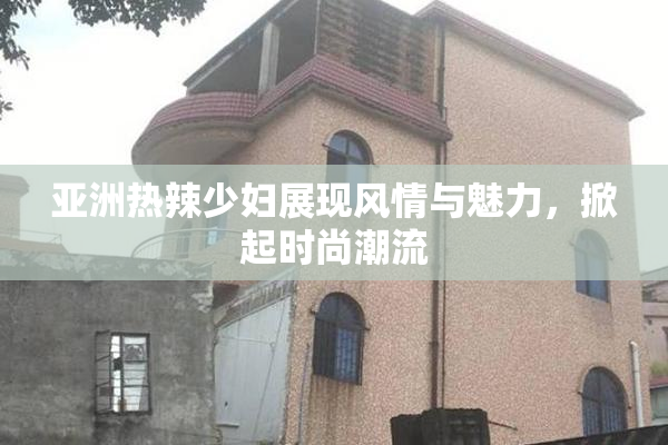 亚洲热辣少妇展现风情与魅力，掀起时尚潮流