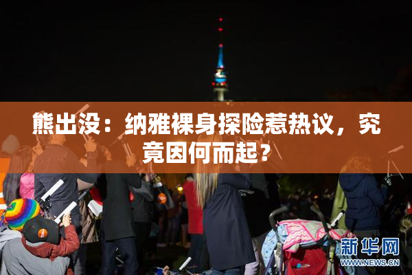 熊出没：纳雅裸身探险惹热议，究竟因何而起？