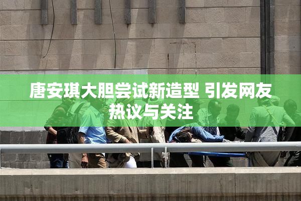 唐安琪大胆尝试新造型 引发网友热议与关注