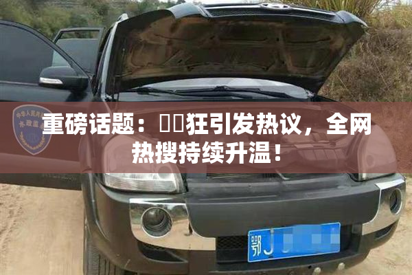 重磅话题：❌‌狂引发热议，全网热搜持续升温！