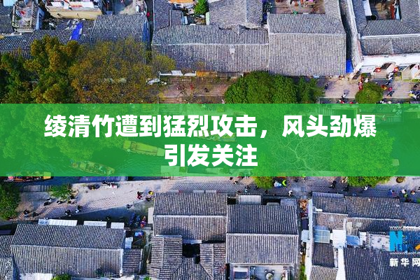 绫清竹遭到猛烈攻击，风头劲爆引发关注