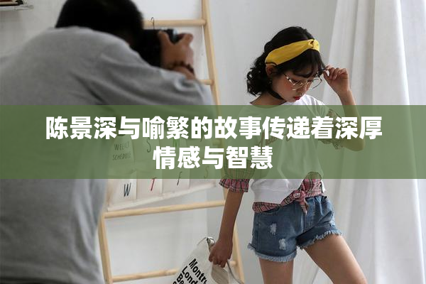 陈景深与喻繁的故事传递着深厚情感与智慧