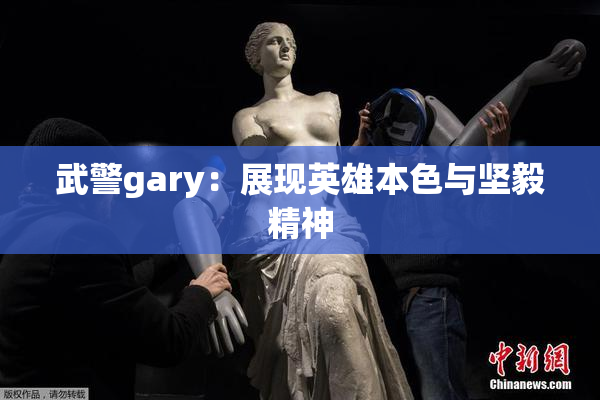 武警gary：展现英雄本色与坚毅精神