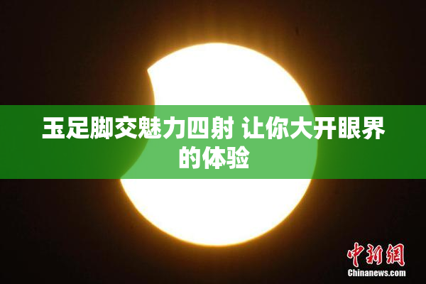 玉足脚交魅力四射 让你大开眼界的体验