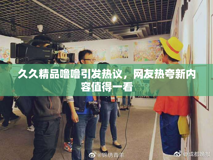 久久精品噜噜引发热议，网友热夸新内容值得一看