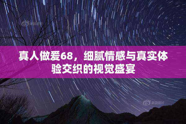 真人做爰68，细腻情感与真实体验交织的视觉盛宴
