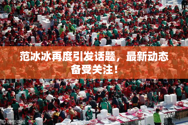 范冰冰再度引发话题，最新动态备受关注！