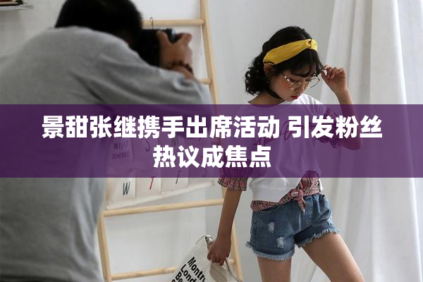 景甜张继携手出席活动 引发粉丝热议成焦点