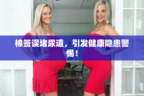 棉签误堵尿道，引发健康隐患警惕！
