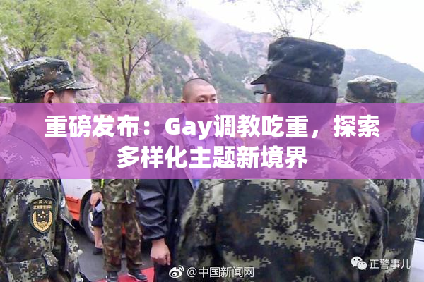 重磅发布：Gay调教吃重，探索多样化主题新境界