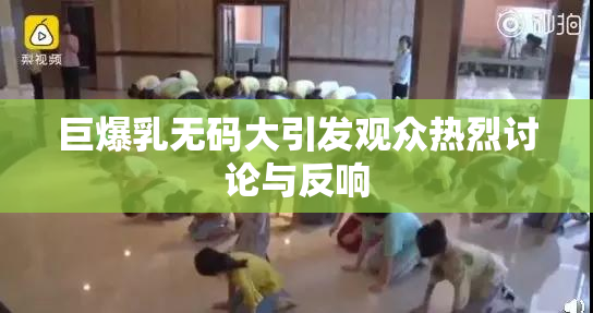 巨爆乳无码大引发观众热烈讨论与反响