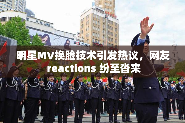 明星MV换脸技术引发热议，网友 reactions 纷至沓来
