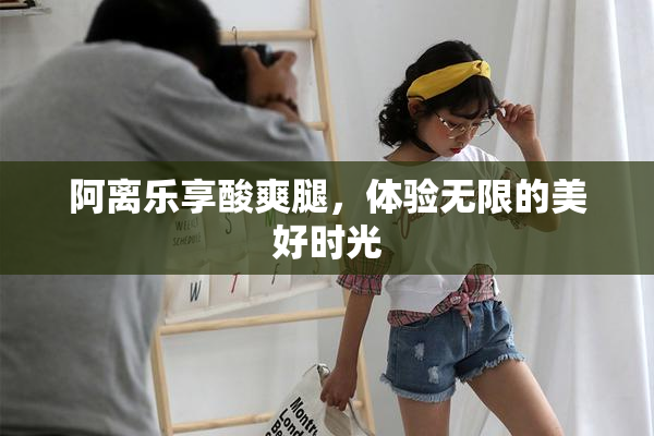 阿离乐享酸爽腿，体验无限的美好时光