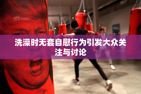 洗澡时无套自慰行为引发大众关注与讨论