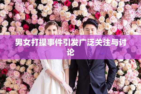 男女打搡事件引发广泛关注与讨论