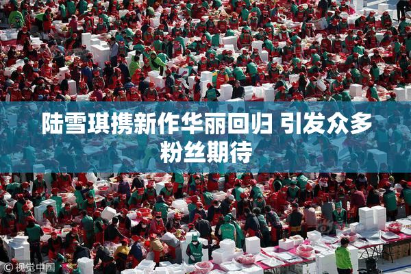陆雪琪携新作华丽回归 引发众多粉丝期待