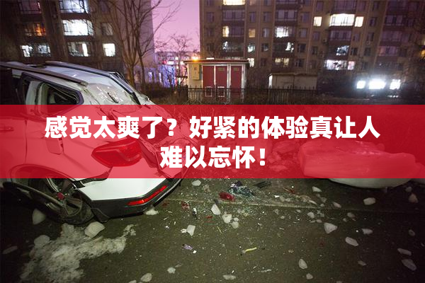 感觉太爽了？好紧的体验真让人难以忘怀！