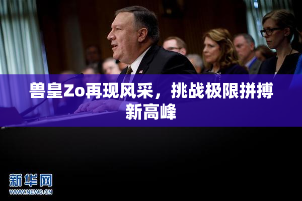 兽皇Zo再现风采，挑战极限拼搏新高峰