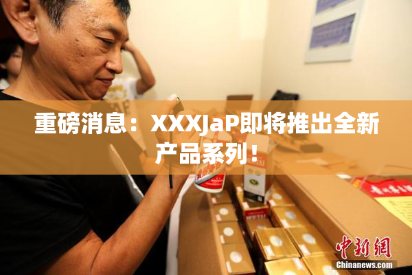 重磅消息：XXXJaP即将推出全新产品系列！