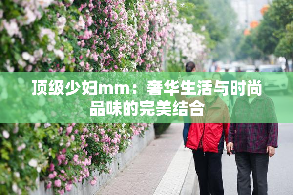 顶级少妇mm：奢华生活与时尚品味的完美结合