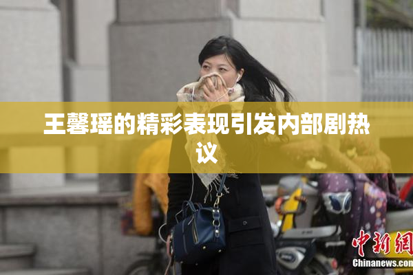 王馨瑶的精彩表现引发内部剧热议