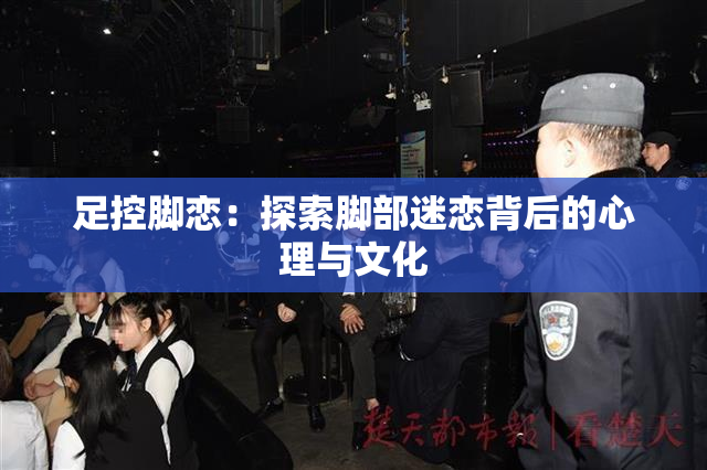 足控脚恋：探索脚部迷恋背后的心理与文化