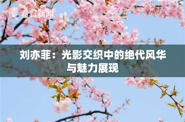 刘亦菲：光影交织中的绝代风华与魅力展现