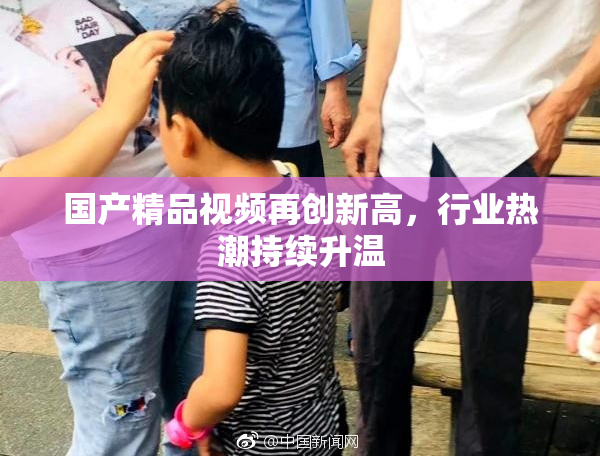 国产精品视频再创新高，行业热潮持续升温
