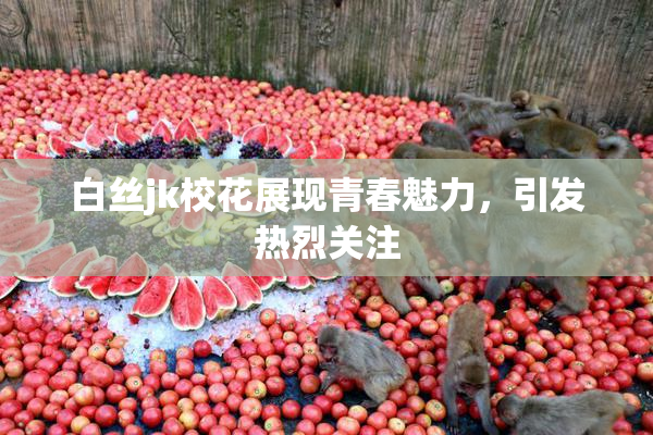 白丝jk校花展现青春魅力，引发热烈关注