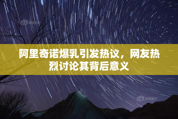 阿里奇诺爆乳引发热议，网友热烈讨论其背后意义
