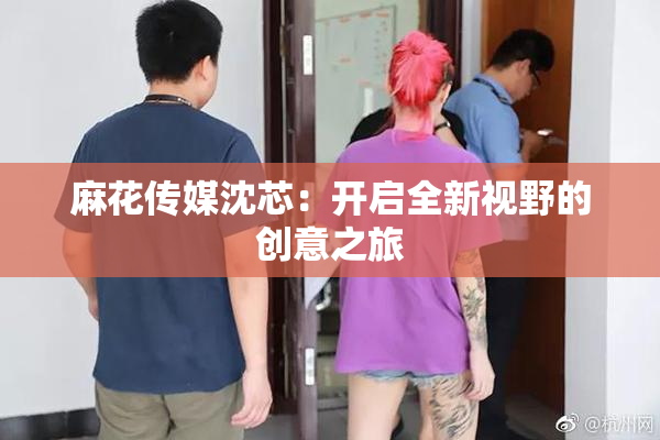 麻花传媒沈芯：开启全新视野的创意之旅