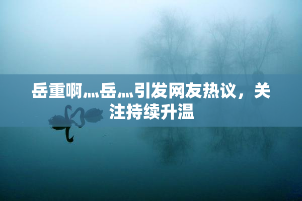 岳重啊灬岳灬引发网友热议，关注持续升温