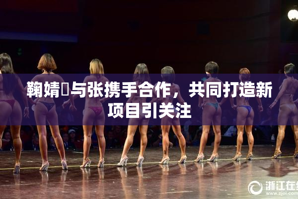 鞠婧祎与张携手合作，共同打造新项目引关注