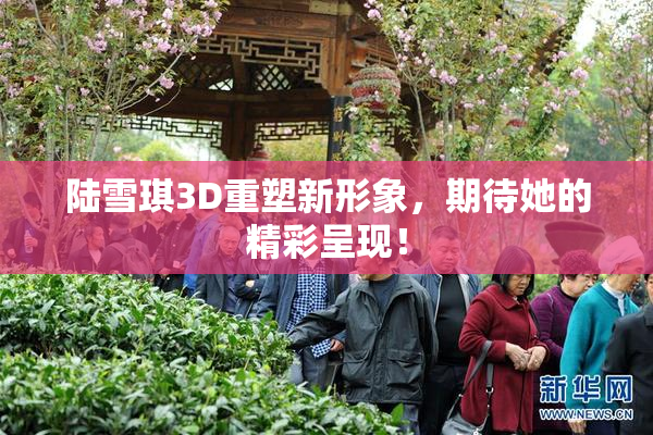陆雪琪3D重塑新形象，期待她的精彩呈现！