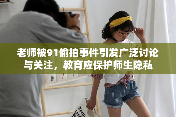老师被91偷拍事件引发广泛讨论与关注，教育应保护师生隐私