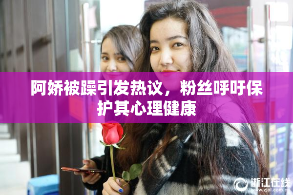 阿娇被躁引发热议，粉丝呼吁保护其心理健康