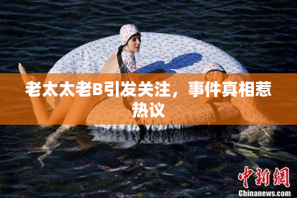 老太太老B引发关注，事件真相惹热议