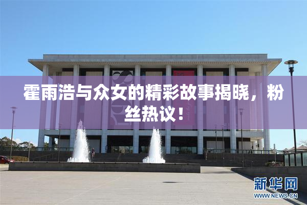 霍雨浩与众女的精彩故事揭晓，粉丝热议！