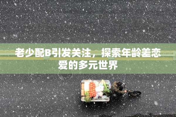 老少配B引发关注，探索年龄差恋爱的多元世界