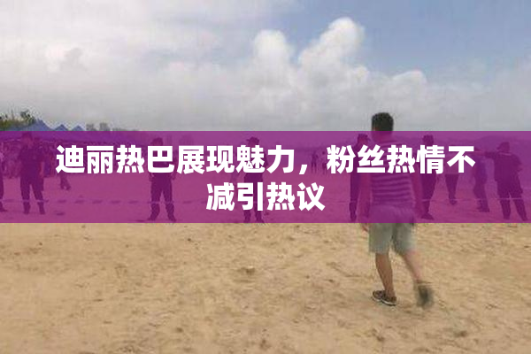 迪丽热巴展现魅力，粉丝热情不减引热议