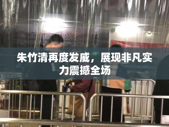 朱竹清再度发威，展现非凡实力震撼全场