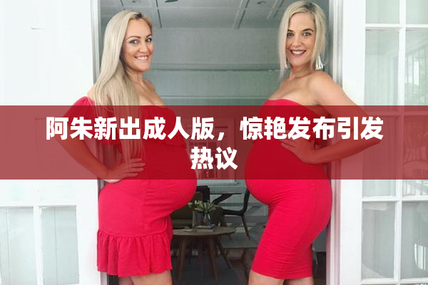 阿朱新出成人版，惊艳发布引发热议