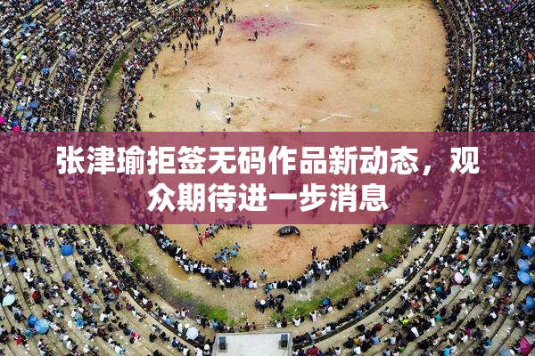 张津瑜拒签无码作品新动态，观众期待进一步消息
