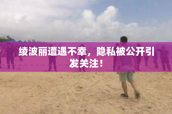 绫波丽遭遇不幸，隐私被公开引发关注！