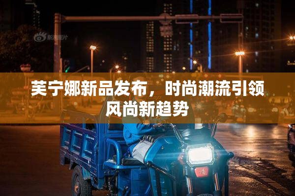 芙宁娜新品发布，时尚潮流引领风尚新趋势
