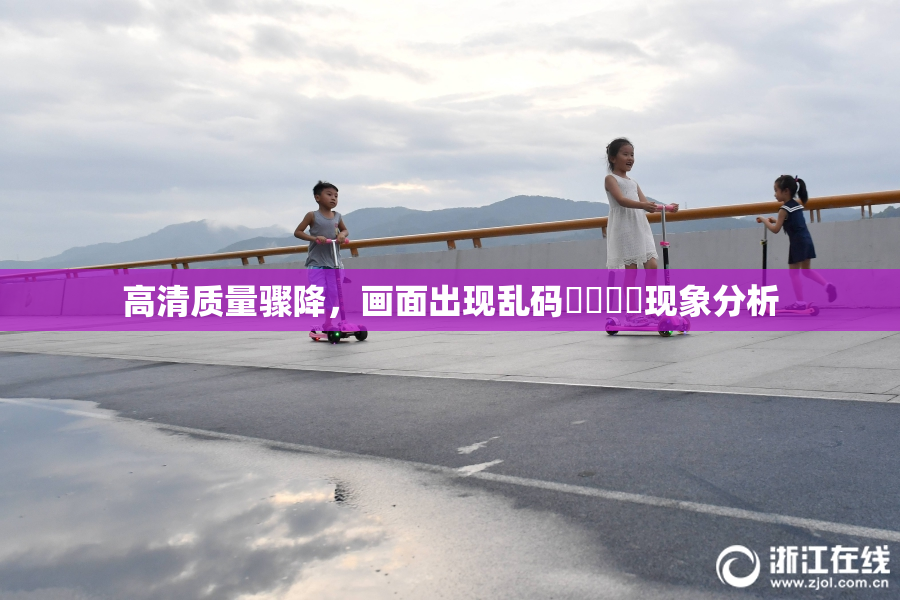 高清质量骤降，画面出现乱码❌‌❌‌现象分析