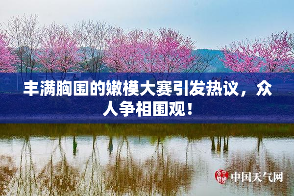 丰满胸围的嫩模大赛引发热议，众人争相围观！