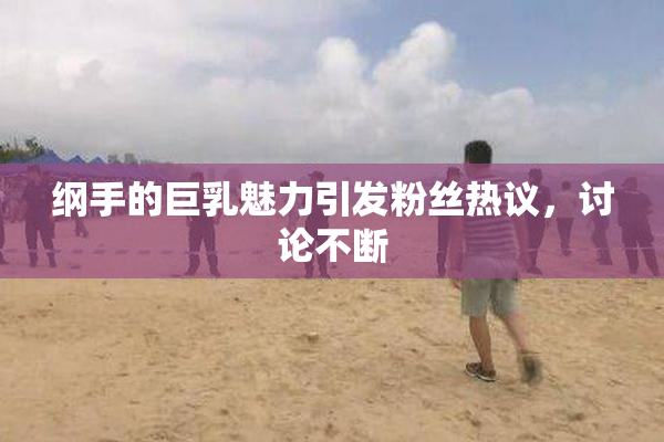 纲手的巨乳魅力引发粉丝热议，讨论不断